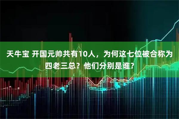 天牛宝 开国元帅共有10人，为何这七位被合称为四老三总？他们分别是谁？