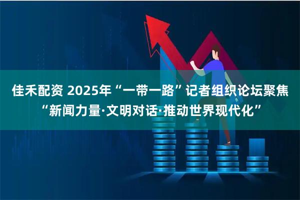 佳禾配资 2025年“一带一路”记者组织论坛聚焦“新闻力量·文明对话·推动世界现代化”