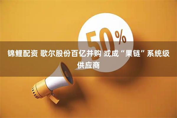 锦鲤配资 歌尔股份百亿并购 或成“果链”系统级供应商