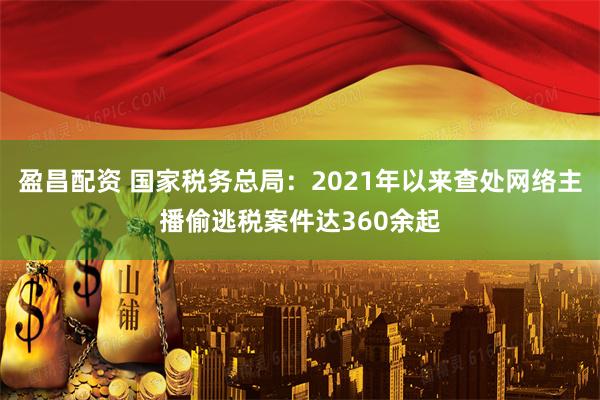 盈昌配资 国家税务总局:2021年以来查处网络主播偷逃税案件达360余起