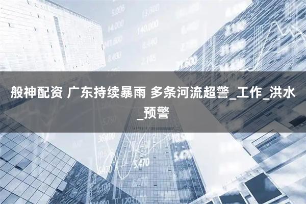 般神配资 广东持续暴雨 多条河流超警_工作_洪水_预警