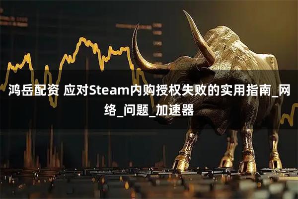 鸿岳配资 应对Steam内购授权失败的实用指南_网络_问题_加速器