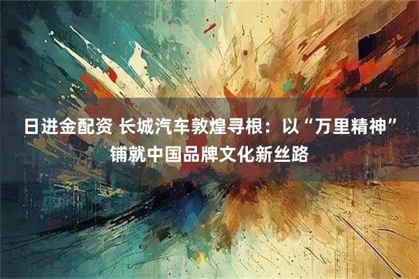 日进金配资 长城汽车敦煌寻根：以“万里精神”铺就中国品牌文化新丝路