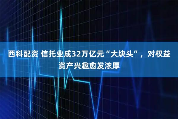 西科配资 信托业成32万亿元“大块头”，对权益资产兴趣愈发浓厚