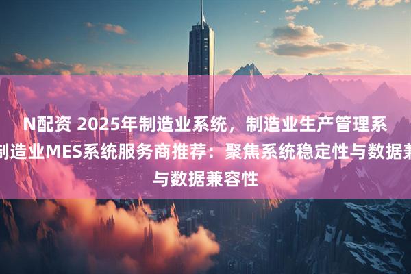 N配资 2025年制造业系统，制造业生产管理系统，制造业MES系统服务商推荐：聚焦系统稳定性与数据兼容性