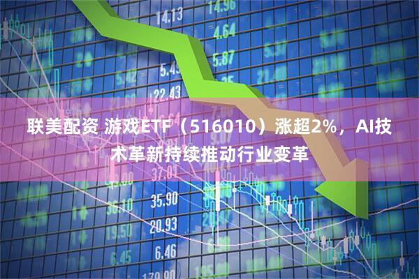 联美配资 游戏ETF（516010）涨超2%，AI技术革新持续推动行业变革