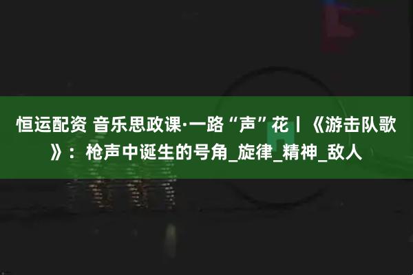 恒运配资 音乐思政课·一路“声”花丨《游击队歌》：枪声中诞生的号角_旋律_精神_敌人
