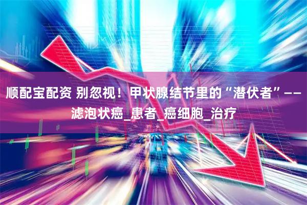 顺配宝配资 别忽视!甲状腺结节里的“潜伏者”——滤泡状癌_患者_癌细胞_治疗