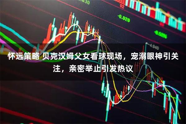 怀远策略 贝克汉姆父女看球现场，宠溺眼神引关注，亲密举止引发热议