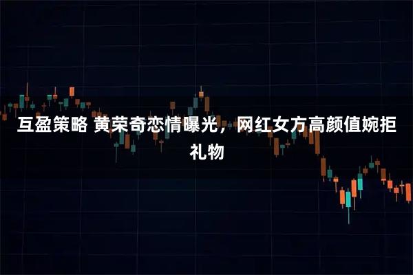 互盈策略 黄荣奇恋情曝光，网红女方高颜值婉拒礼物
