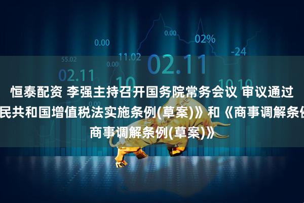 恒泰配资 李强主持召开国务院常务会议 审议通过《中华人民共和国增值税法实施条例(草案)》和《商事调解条例(草案)》