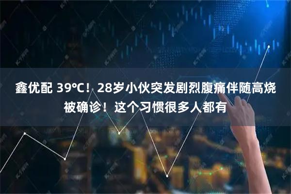 鑫优配 39℃！28岁小伙突发剧烈腹痛伴随高烧被确诊！这个习惯很多人都有